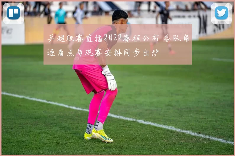 乒超联赛直播2022赛程公布 各队角逐看点与观赛安排同步出炉