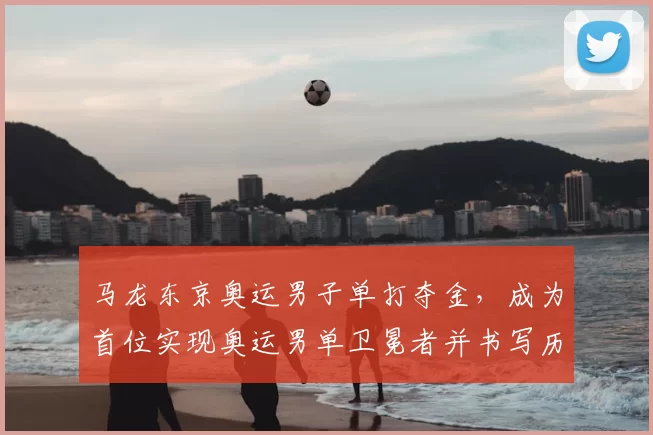 马龙东京奥运男子单打夺金，成为首位实现奥运男单卫冕者并书写历史纪录