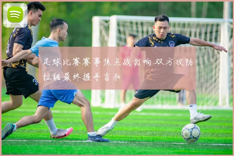 足球比赛赛事焦点战打响 双方攻防拉锯最终握手言和
