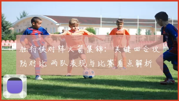 独行侠对阵火箭集锦:关键回合攻防对比 两队表现与比赛看点解析