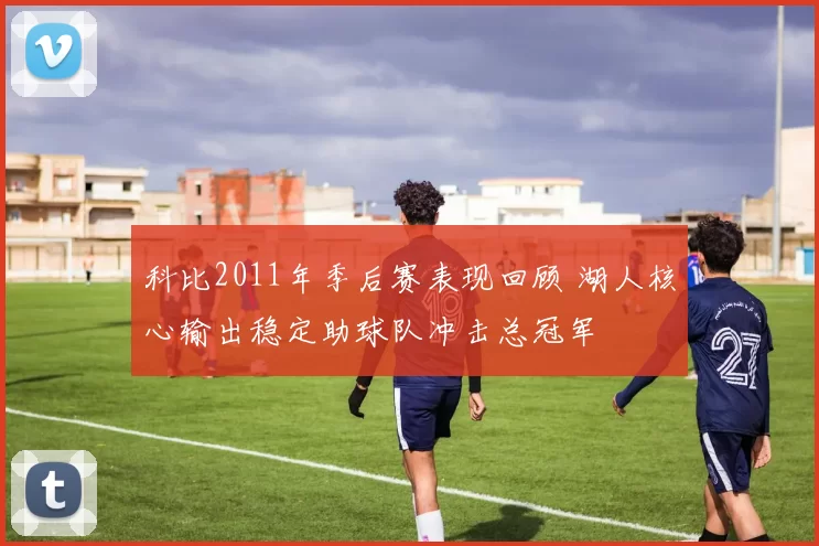 科比2011年季后赛表现回顾 湖人核心输出稳定助球队冲击总冠军