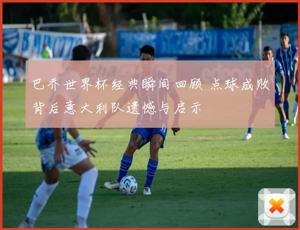 巴乔世界杯经典瞬间回顾 点球成败背后意大利队遗憾与启示