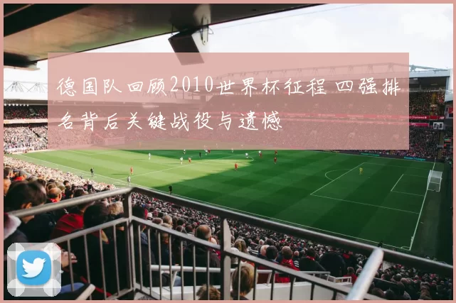 德国队回顾2010世界杯征程 四强排名背后关键战役与遗憾