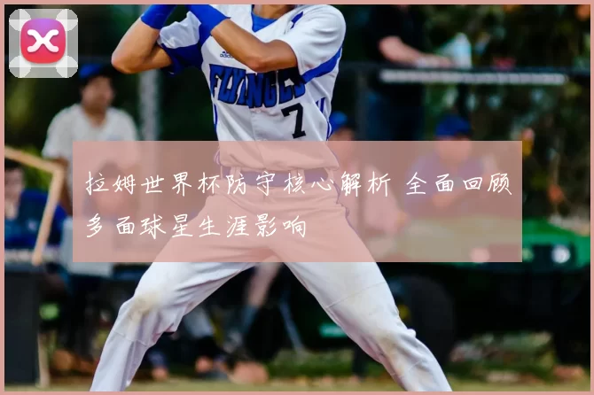 拉姆世界杯防守核心解析 全面回顾多面球星生涯影响