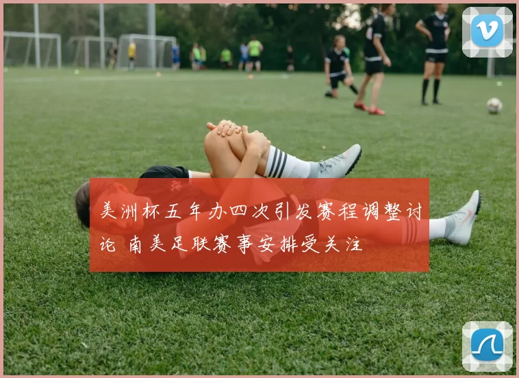 美洲杯五年办四次引发赛程调整讨论 南美足联赛事安排受关注
