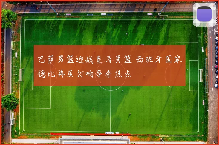 巴萨男篮迎战皇马男篮 西班牙国家德比再度打响争夺焦点