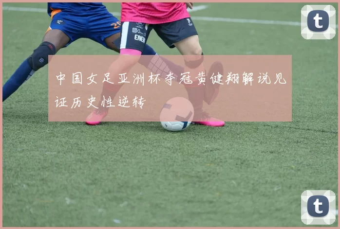 中国女足亚洲杯夺冠黄健翔解说见证历史性逆转
