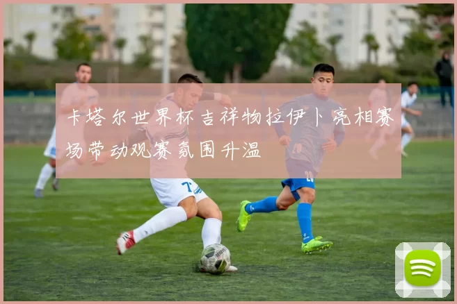 卡塔尔世界杯吉祥物拉伊卜亮相赛场带动观赛氛围升温