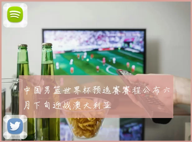 中国男篮世界杯预选赛赛程公布六月下旬迎战澳大利亚