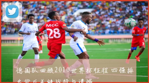 德国队回顾2010世界杯征程 四强排名背后关键战役与遗憾