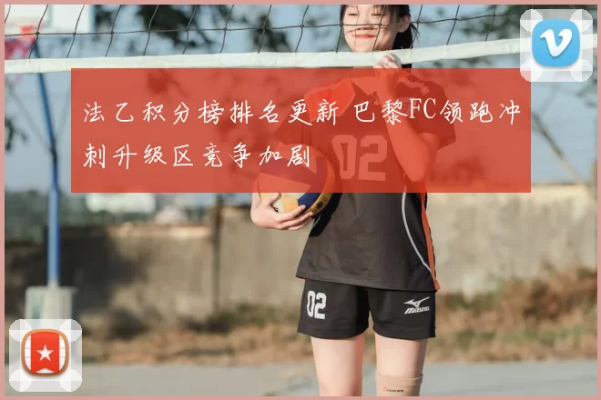 法乙积分榜排名更新 巴黎FC领跑冲刺升级区竞争加剧
