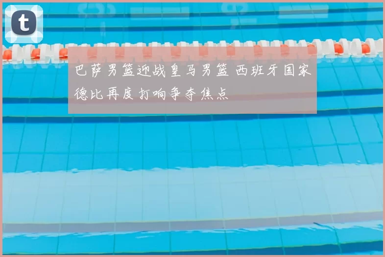 巴萨男篮迎战皇马男篮 西班牙国家德比再度打响争夺焦点
