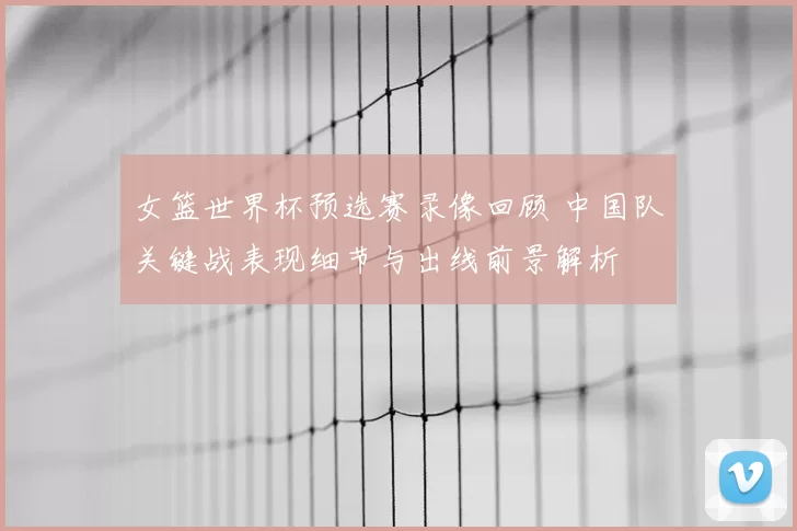 女篮世界杯预选赛录像回顾 中国队关键战表现细节与出线前景解析