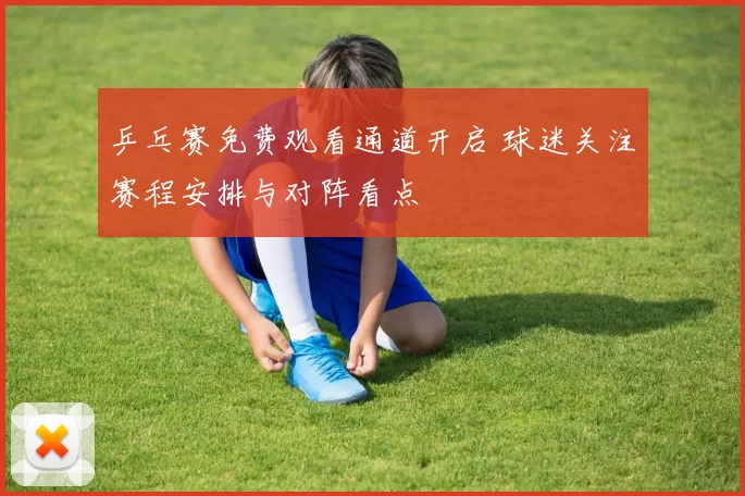 乒乓赛免费观看通道开启 球迷关注赛程安排与对阵看点