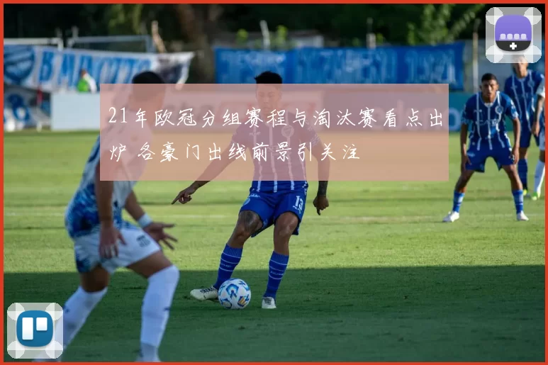 21年欧冠分组赛程与淘汰赛看点出炉 各豪门出线前景引关注