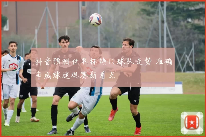 抖音预测世界杯热门球队走势 准确率成球迷观赛新看点