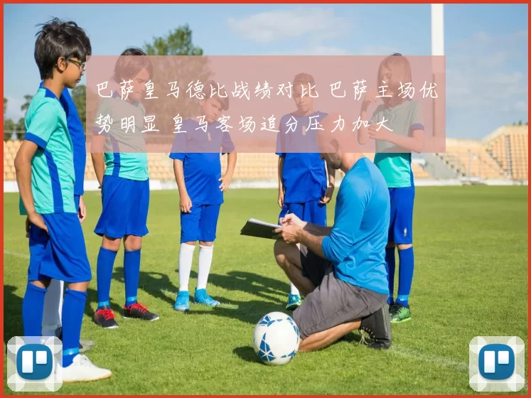 巴萨皇马德比战绩对比 巴萨主场优势明显 皇马客场追分压力加大