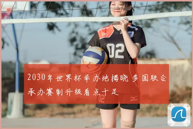 2030年世界杯举办地揭晓 多国联合承办赛制升级看点十足