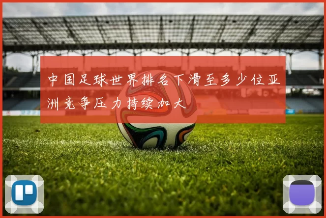 中国足球世界排名下滑至多少位亚洲竞争压力持续加大