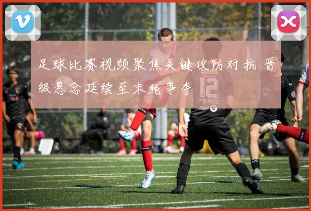 足球比赛视频聚焦关键攻防对抗 晋级悬念延续至末轮争夺