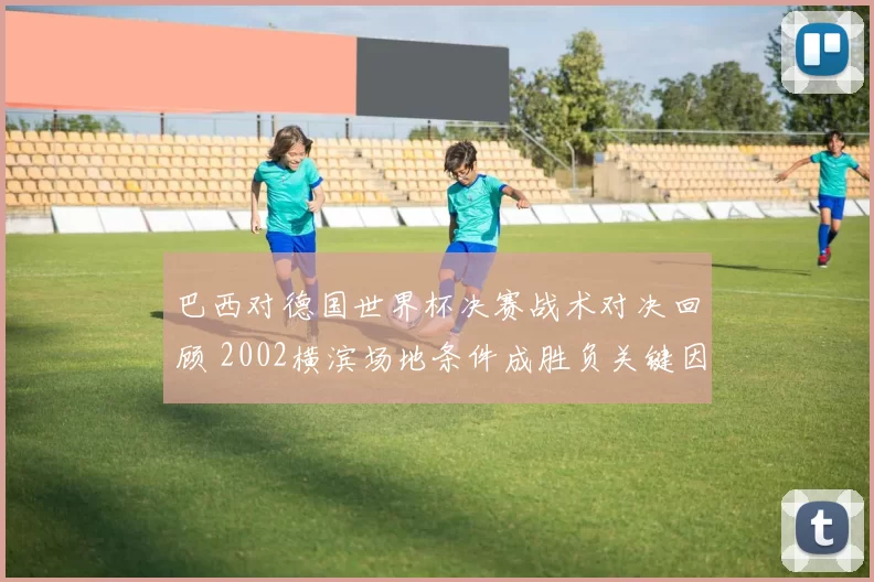 巴西对德国世界杯决赛战术对决回顾 2002横滨场地条件成胜负关键因素