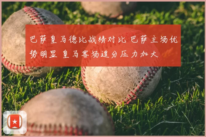 巴萨皇马德比战绩对比 巴萨主场优势明显 皇马客场追分压力加大
