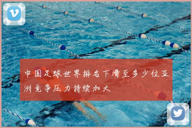 中国足球世界排名下滑至多少位亚洲竞争压力持续加大