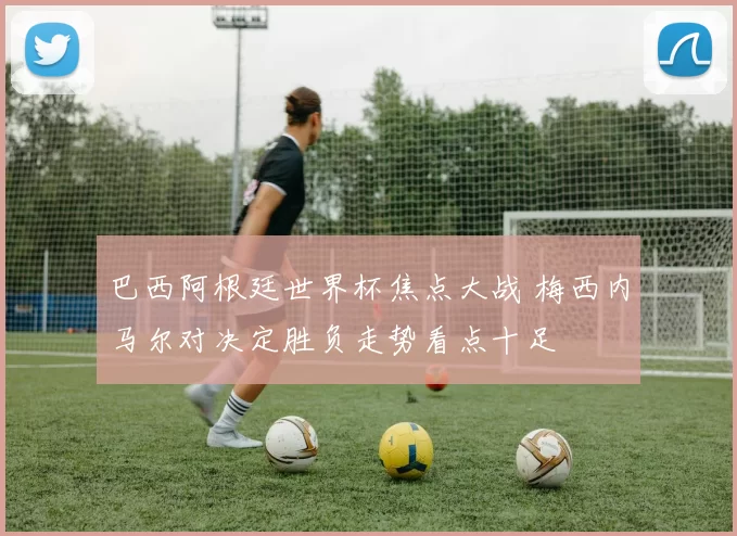 巴西阿根廷世界杯焦点大战 梅西内马尔对决定胜负走势看点十足