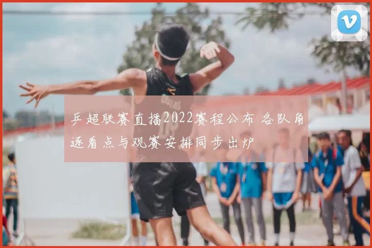 乒超联赛直播2022赛程公布 各队角逐看点与观赛安排同步出炉