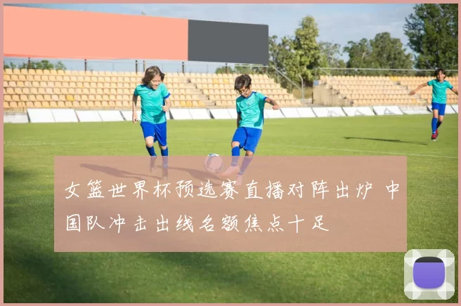 女篮世界杯预选赛直播对阵出炉 中国队冲击出线名额焦点十足