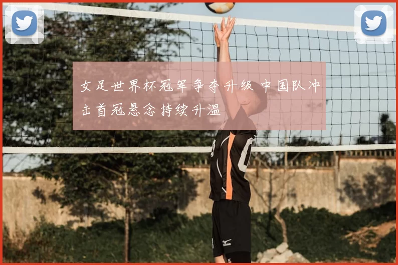 女足世界杯冠军争夺升级 中国队冲击首冠悬念持续升温
