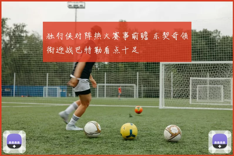 独行侠对阵热火赛事前瞻 东契奇领衔迎战巴特勒看点十足
