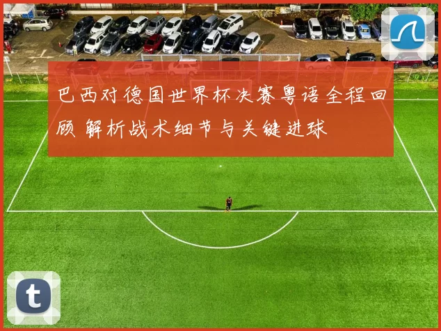 巴西对德国世界杯决赛粤语全程回顾 解析战术细节与关键进球