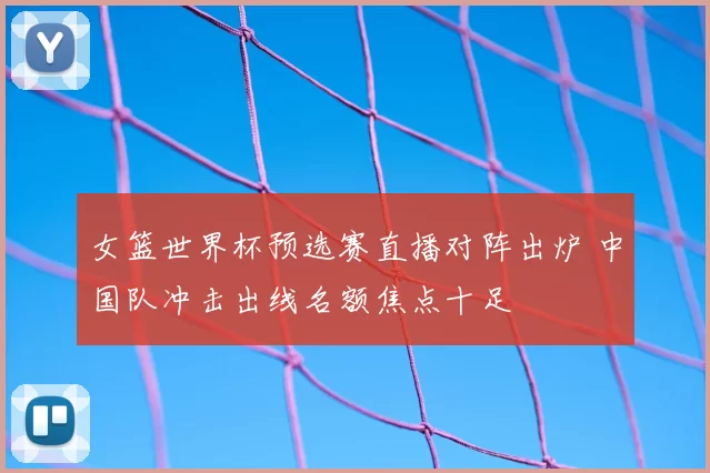 女篮世界杯预选赛直播对阵出炉 中国队冲击出线名额焦点十足