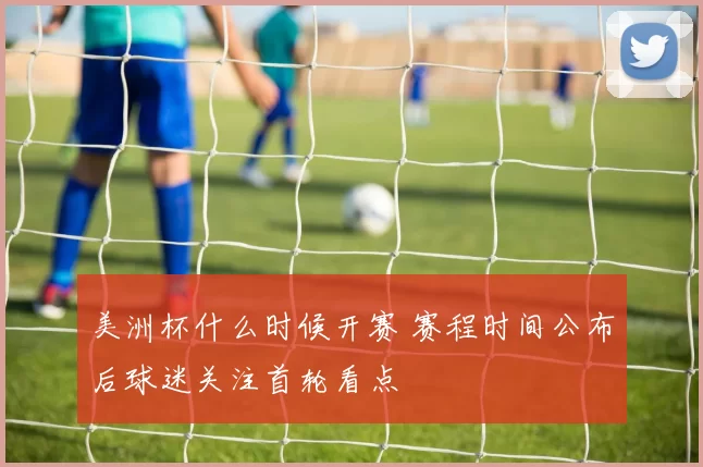 美洲杯什么时候开赛 赛程时间公布后球迷关注首轮看点