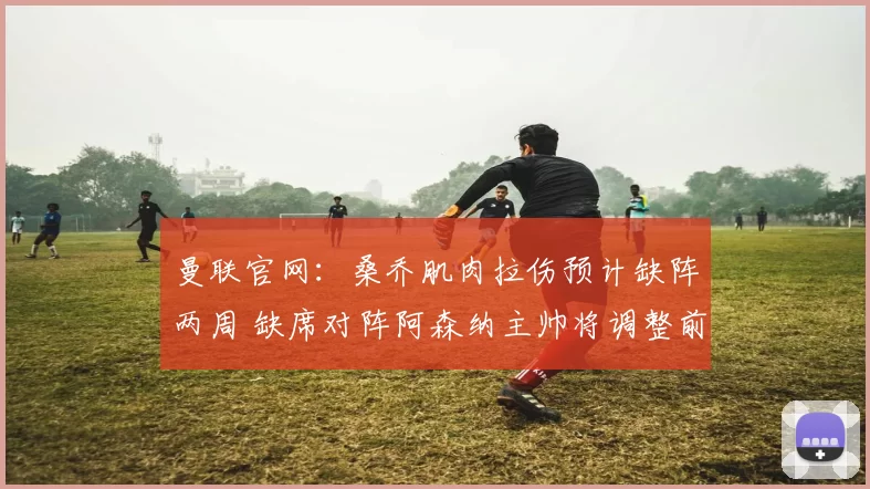 曼联官网：桑乔肌肉拉伤预计缺阵两周 缺席对阵阿森纳主帅将调整前锋线