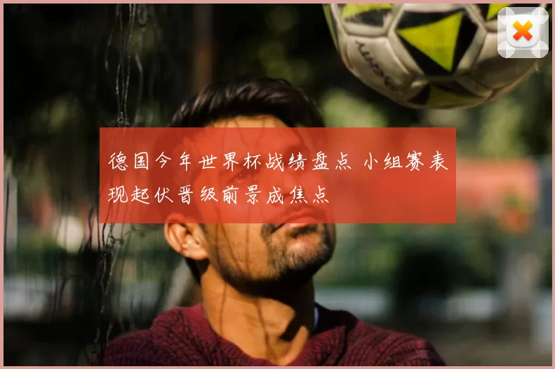 德国今年世界杯战绩盘点 小组赛表现起伏晋级前景成焦点