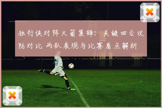 独行侠对阵火箭集锦：关键回合攻防对比 两队表现与比赛看点解析