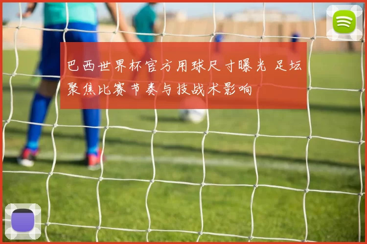 巴西世界杯官方用球尺寸曝光 足坛聚焦比赛节奏与技战术影响