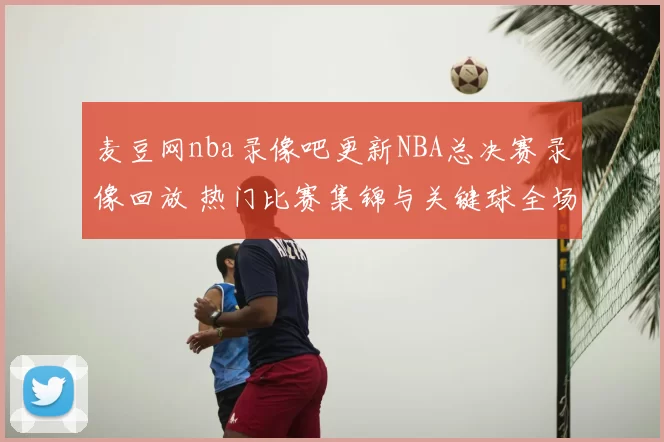 麦豆网nba录像吧更新NBA总决赛录像回放 热门比赛集锦与关键球全场重温
