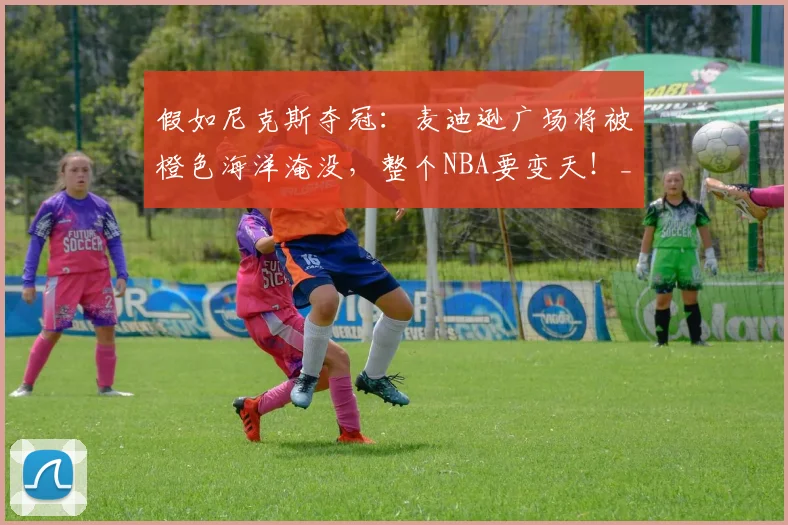 假如尼克斯夺冠:麦迪逊广场将被橙色海洋淹没,整个NBA要变天!_预测_篮球_1