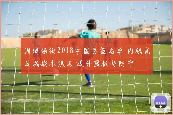 周琦领衔2018中国男篮名单 内线高度成战术焦点 提升篮板与防守