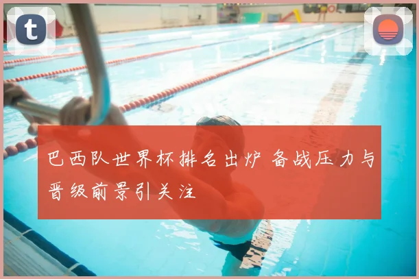 巴西队世界杯排名出炉 备战压力与晋级前景引关注